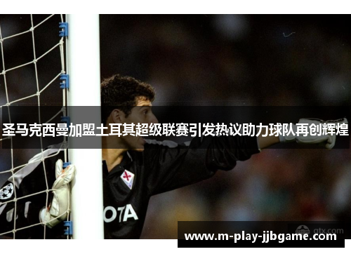 圣马克西曼加盟土耳其超级联赛引发热议助力球队再创辉煌 圣马克西曼加盟土耳其超级联赛引发热议助力球队再创辉煌