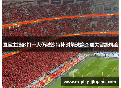 国足主场多打一人仍被沙特补时角球绝杀痛失晋级机会 国足主场多打一人仍被沙特补时角球绝杀痛失晋级机会